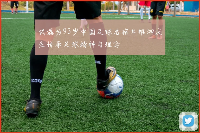武磊为93岁中国足球名宿年维泗庆生传承足球精神与理念