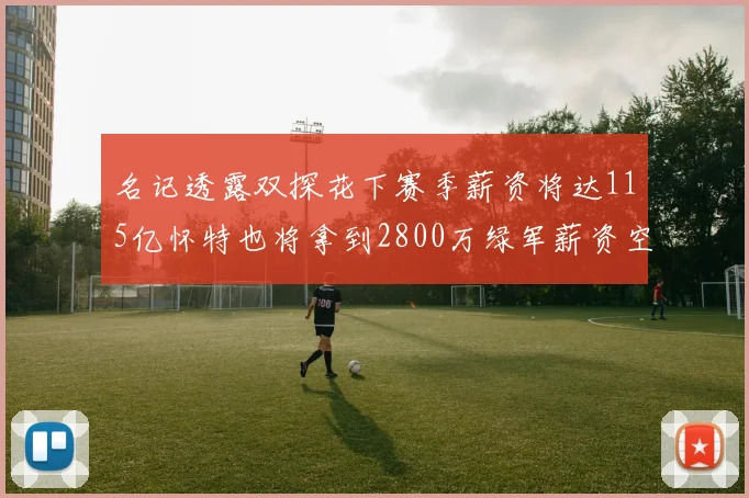 名记透露双探花下赛季薪资将达115亿怀特也将拿到2800万绿军薪资空间依旧紧张