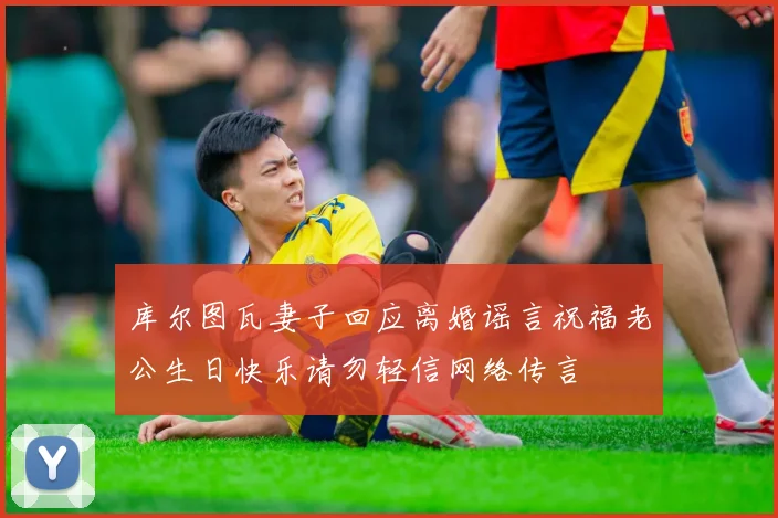 库尔图瓦妻子回应离婚谣言祝福老公生日快乐请勿轻信网络传言