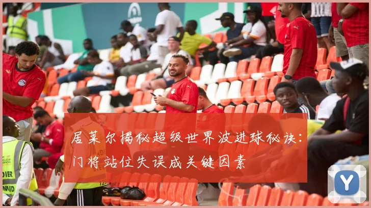居莱尔揭秘超级世界波进球秘诀：门将站位失误成关键因素