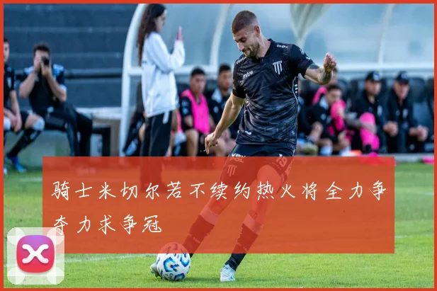 骑士米切尔若不续约热火将全力争夺力求争冠