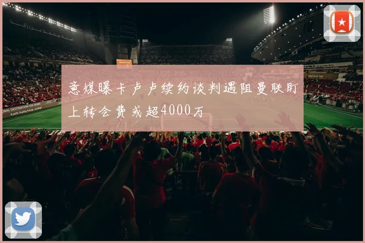 意媒曝卡卢卢续约谈判遇阻曼联盯上转会费或超4000万
