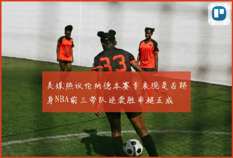 美媒热议伦纳德本赛季表现是否跻身NBA前三带队逆袭胜率超五成
