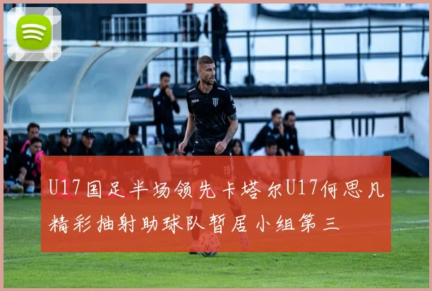 U17国足半场领先卡塔尔U17何思凡精彩抽射助球队暂居小组第三