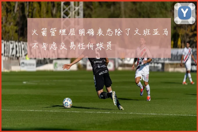 火箭管理层明确表态除了文班亚马不考虑交易任何球员