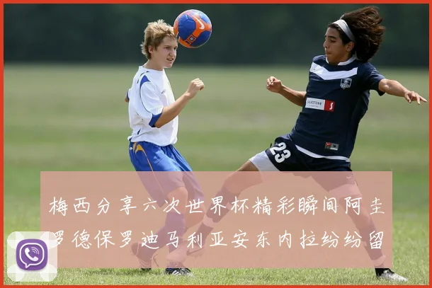 梅西分享六次世界杯精彩瞬间阿圭罗德保罗迪马利亚安东内拉纷纷留言评论