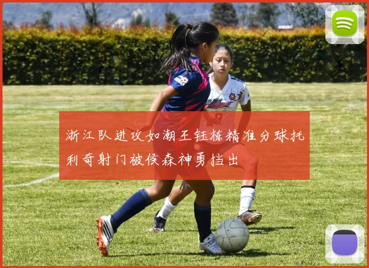 浙江队进攻如潮王钰栋精准分球托利奇射门被侯森神勇挡出