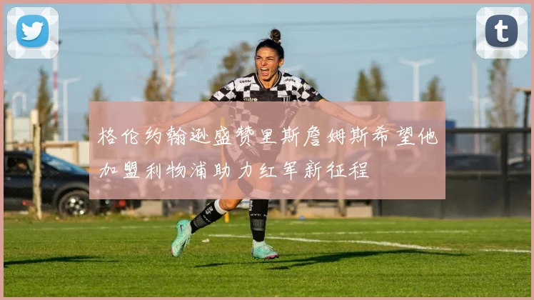 格伦约翰逊盛赞里斯詹姆斯希望他加盟利物浦助力红军新征程