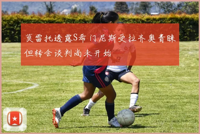 莫雷托透露S希门尼斯受拉齐奥青睐但转会谈判尚未开始
