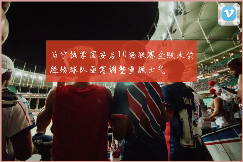 马宁执掌国安后10场联赛全败未尝胜绩球队亟需调整重振士气