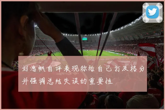 刘浩帆自评表现称给自己打及格分并强调总结失误的重要性