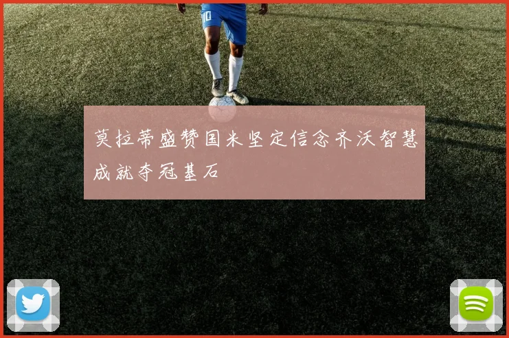 莫拉蒂盛赞国米坚定信念齐沃智慧成就夺冠基石
